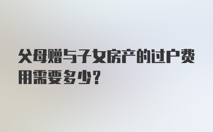 父母赠与子女房产的过户费用需要多少？