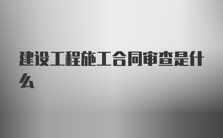 建设工程施工合同审查是什么