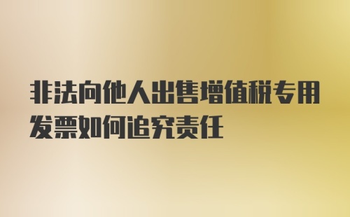 非法向他人出售增值税专用发票如何追究责任