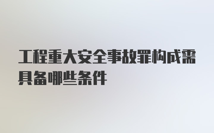 工程重大安全事故罪构成需具备哪些条件