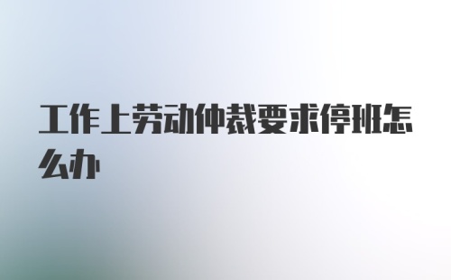 工作上劳动仲裁要求停班怎么办