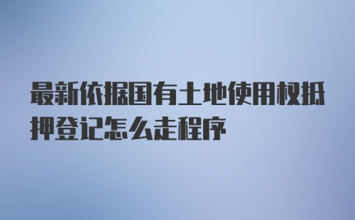 最新依据国有土地使用权抵押登记怎么走程序