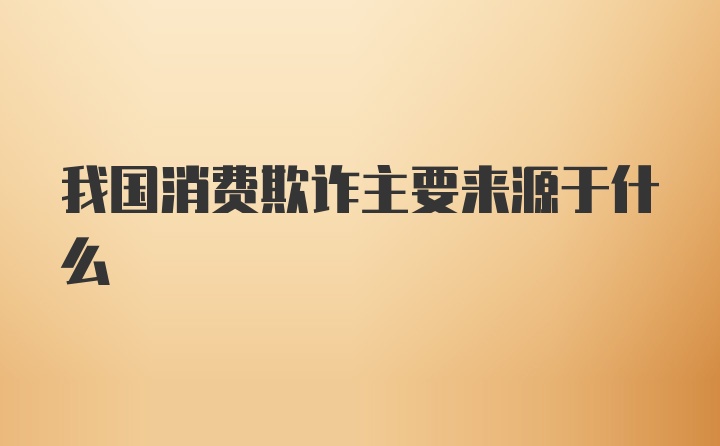 我国消费欺诈主要来源于什么