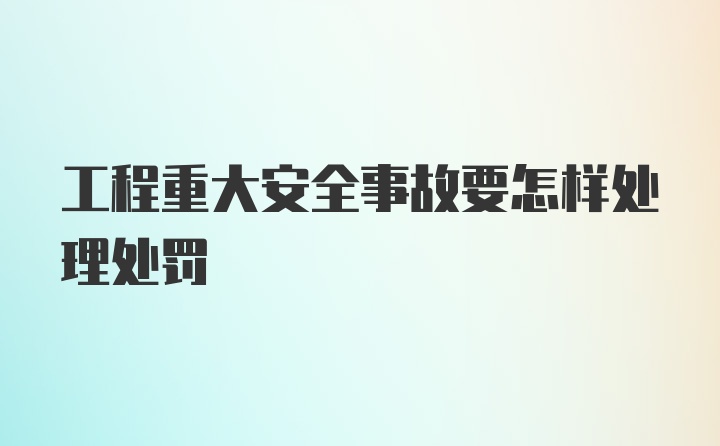 工程重大安全事故要怎样处理处罚