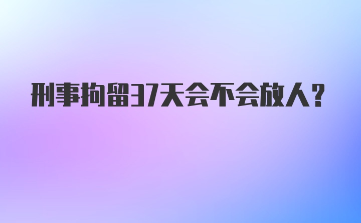 刑事拘留37天会不会放人?