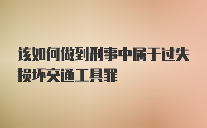 该如何做到刑事中属于过失损坏交通工具罪