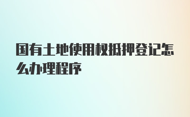 国有土地使用权抵押登记怎么办理程序