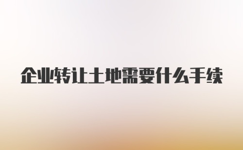 企业转让土地需要什么手续