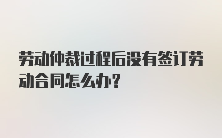 劳动仲裁过程后没有签订劳动合同怎么办？