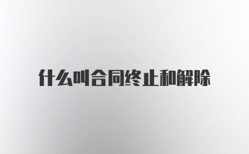 什么叫合同终止和解除