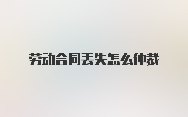 劳动合同丢失怎么仲裁