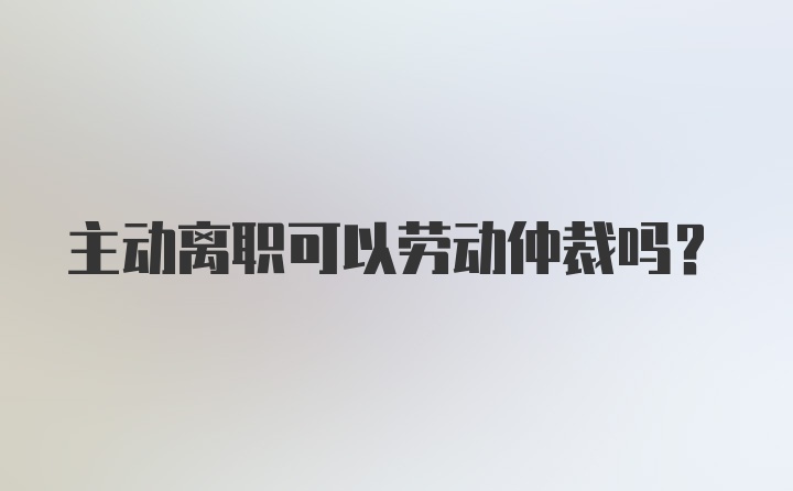 主动离职可以劳动仲裁吗?