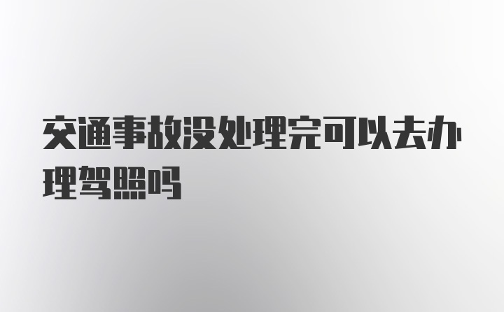 交通事故没处理完可以去办理驾照吗