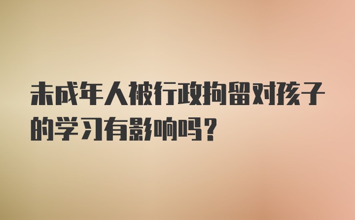 未成年人被行政拘留对孩子的学习有影响吗？