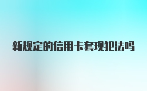 新规定的信用卡套现犯法吗