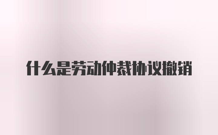 什么是劳动仲裁协议撤销