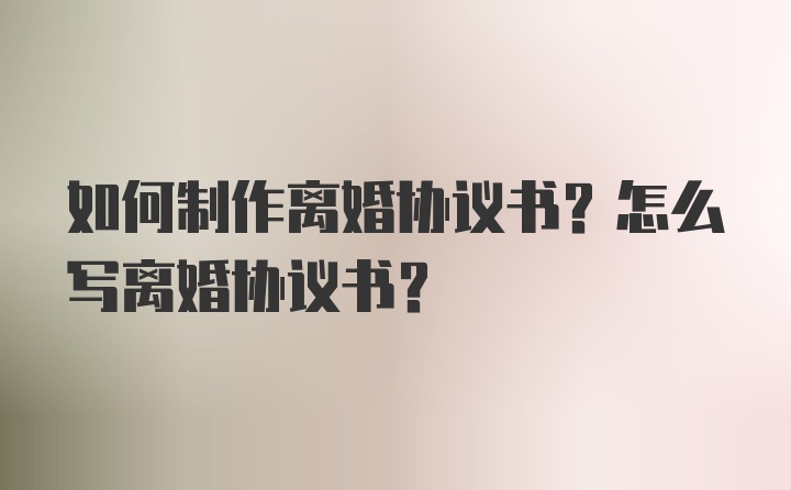 如何制作离婚协议书？怎么写离婚协议书？