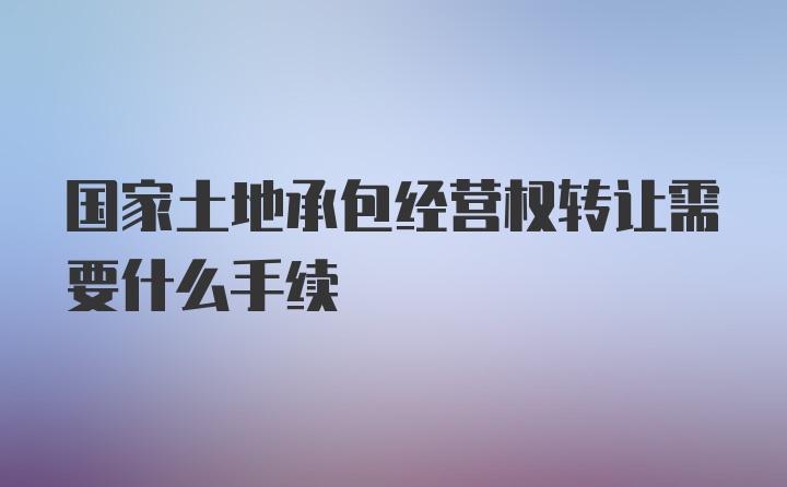 国家土地承包经营权转让需要什么手续