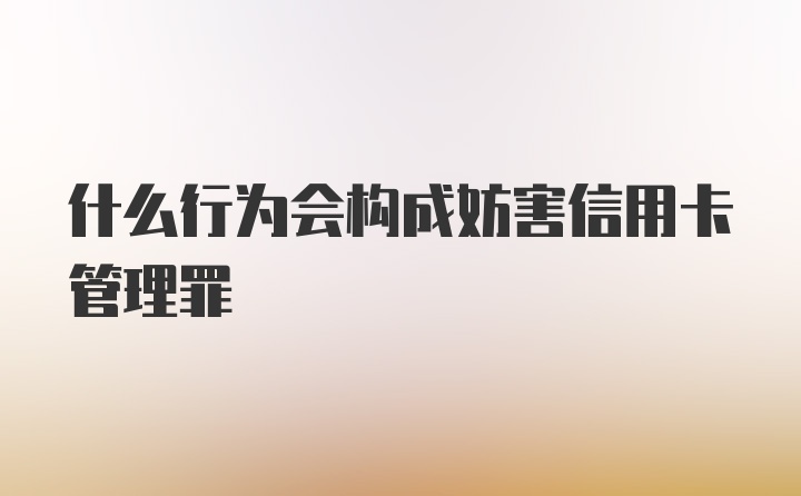 什么行为会构成妨害信用卡管理罪