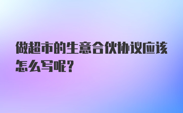 做超市的生意合伙协议应该怎么写呢?