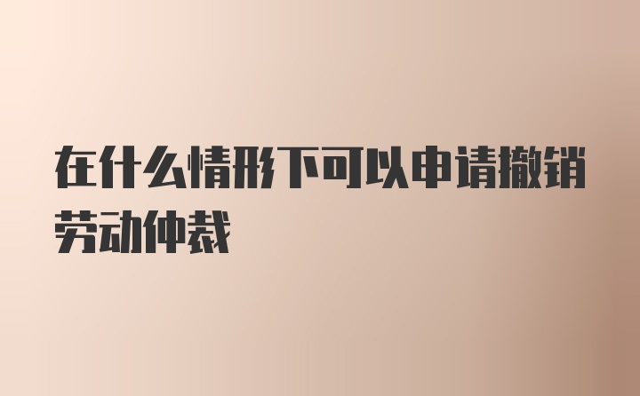 在什么情形下可以申请撤销劳动仲裁