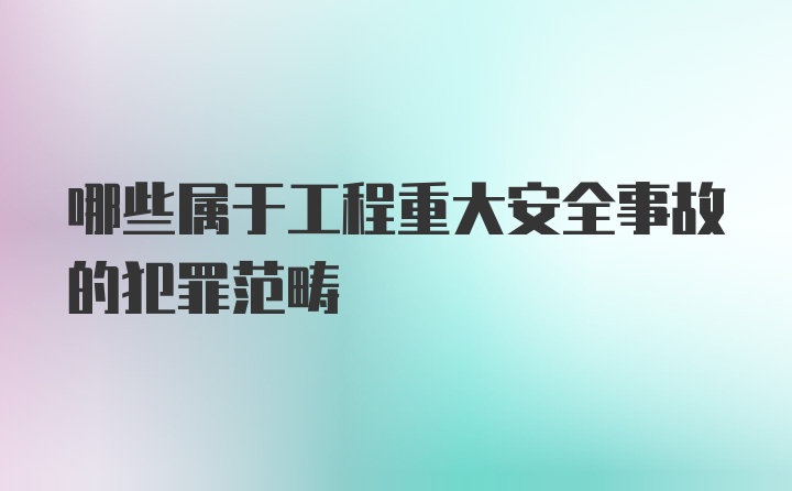 哪些属于工程重大安全事故的犯罪范畴