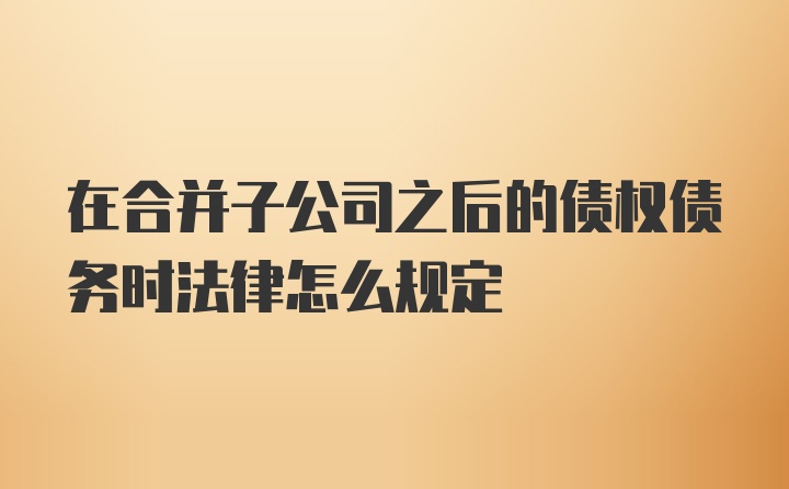 在合并子公司之后的债权债务时法律怎么规定