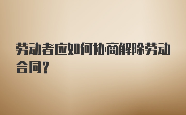 劳动者应如何协商解除劳动合同?