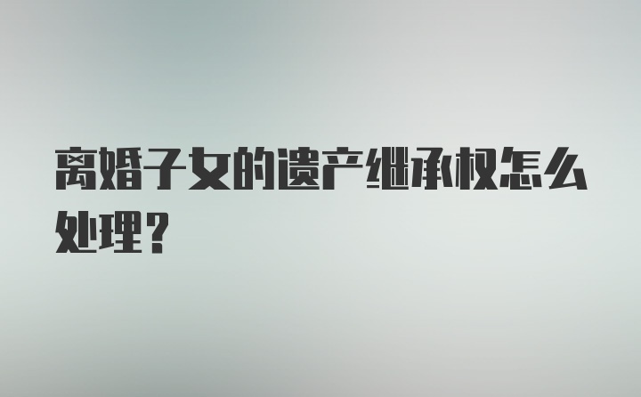 离婚子女的遗产继承权怎么处理？