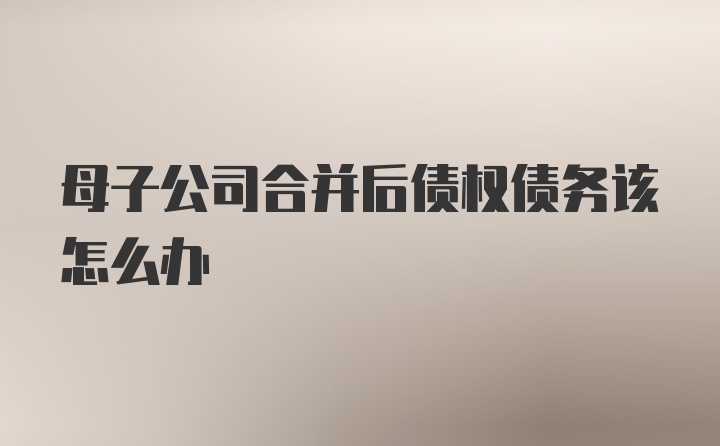 母子公司合并后债权债务该怎么办