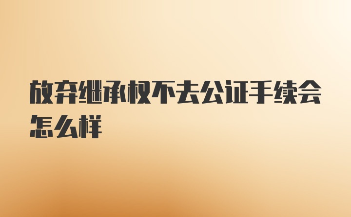 放弃继承权不去公证手续会怎么样