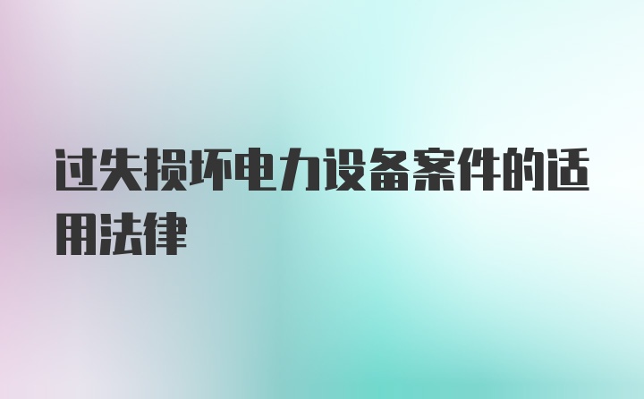 过失损坏电力设备案件的适用法律