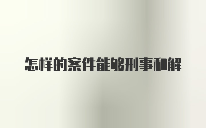 怎样的案件能够刑事和解