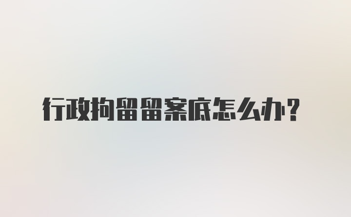 行政拘留留案底怎么办？