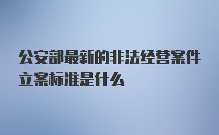 公安部最新的非法经营案件立案标准是什么