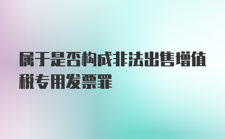 属于是否构成非法出售增值税专用发票罪