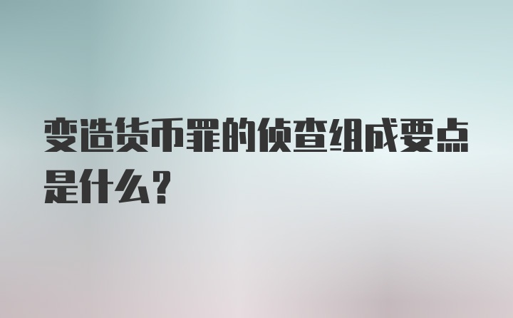 变造货币罪的侦查组成要点是什么?