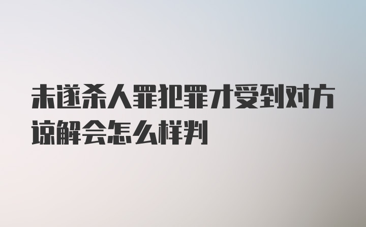 未遂杀人罪犯罪才受到对方谅解会怎么样判