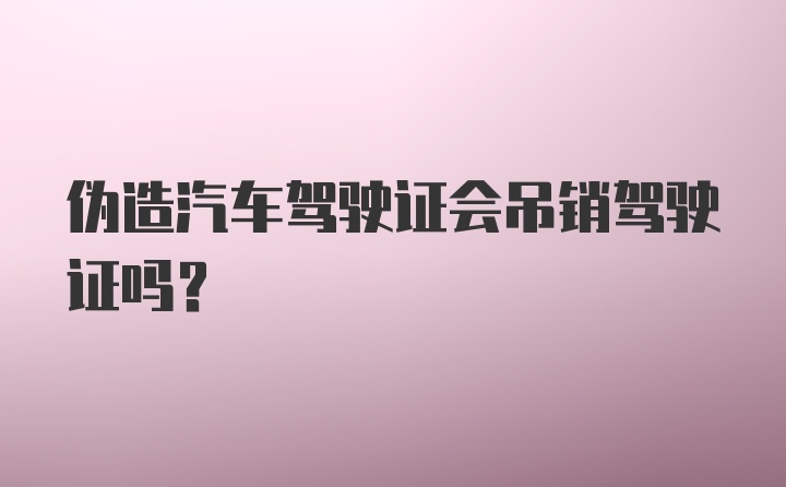 伪造汽车驾驶证会吊销驾驶证吗？