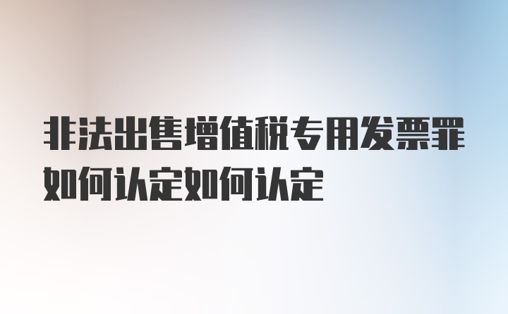 非法出售增值税专用发票罪如何认定如何认定