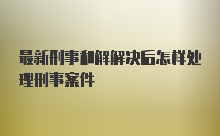 最新刑事和解解决后怎样处理刑事案件