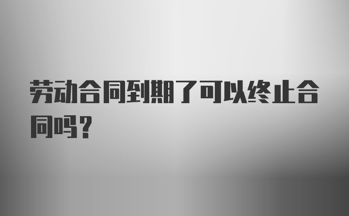 劳动合同到期了可以终止合同吗？