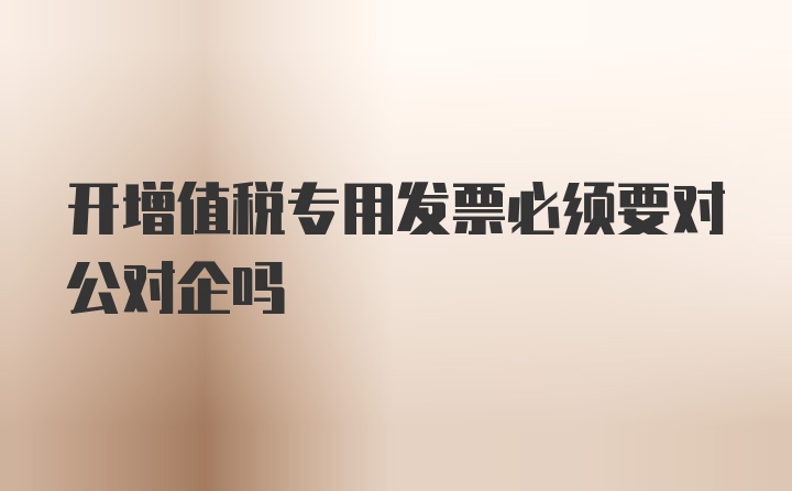 开增值税专用发票必须要对公对企吗