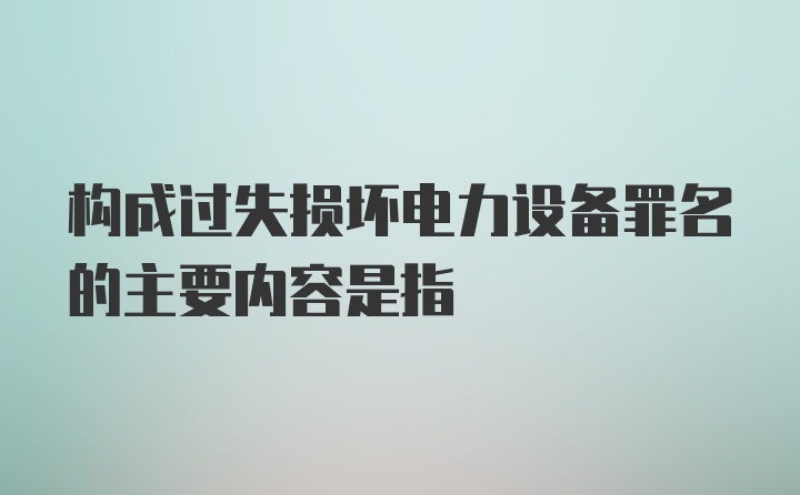 构成过失损坏电力设备罪名的主要内容是指