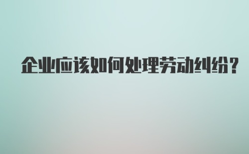 企业应该如何处理劳动纠纷？