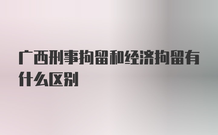 广西刑事拘留和经济拘留有什么区别