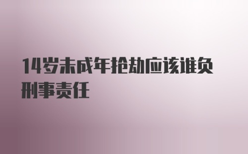 14岁未成年抢劫应该谁负刑事责任