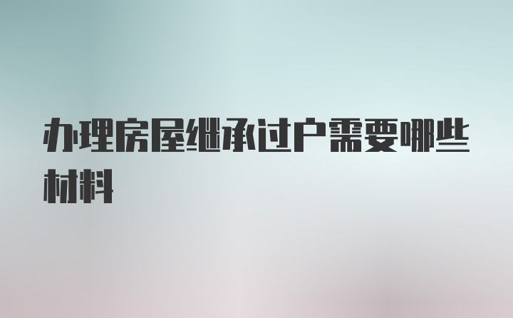 办理房屋继承过户需要哪些材料