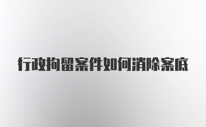 行政拘留案件如何消除案底