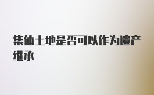 集体土地是否可以作为遗产继承